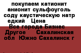 покупаем катионит анионит сульфоуголь соду каустическую натр едкий › Цена ­ 150 000 - Все города Бизнес » Другое   . Сахалинская обл.,Южно-Сахалинск г.